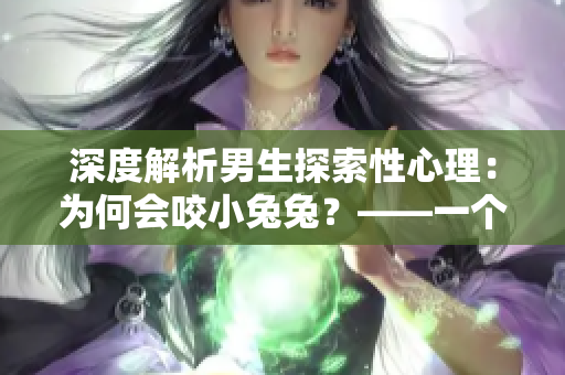 深度解析男生探索性心理：为何会咬小兔兔？——一个关于性心理的探讨