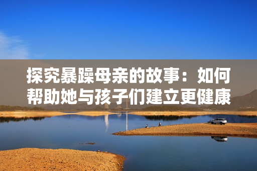 探究暴躁母亲的故事：如何帮助她与孩子们建立更健康的关系