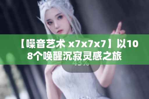 【噪音艺术 x7x7x7】以108个唤醒沉寂灵感之旅