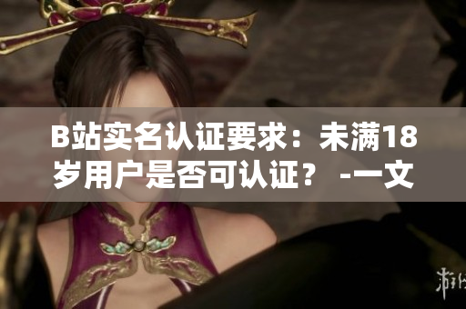B站实名认证要求：未满18岁用户是否可认证？ -一文带你了解