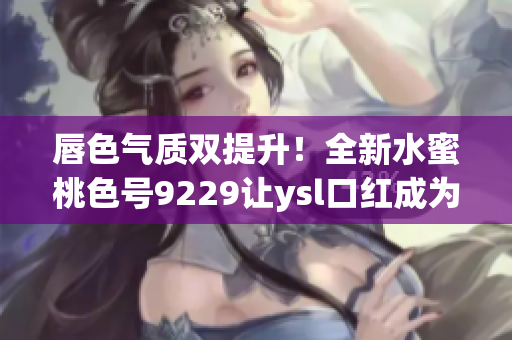 唇色气质双提升！全新水蜜桃色号9229让ysl口红成为你的完美搭配