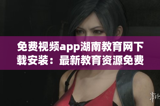 免费视频app湖南教育网下载安装：最新教育资源免费观看应用汇总(1)