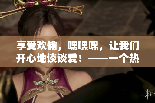 享受欢愉，嘿嘿嘿，让我们开心地谈谈爱！——一个热门话题的探讨