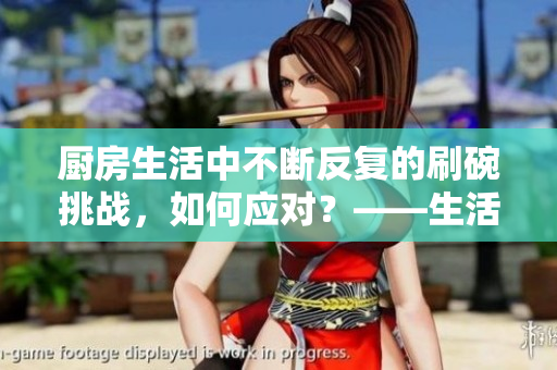 厨房生活中不断反复的刷碗挑战，如何应对？——生活居家技巧分享
