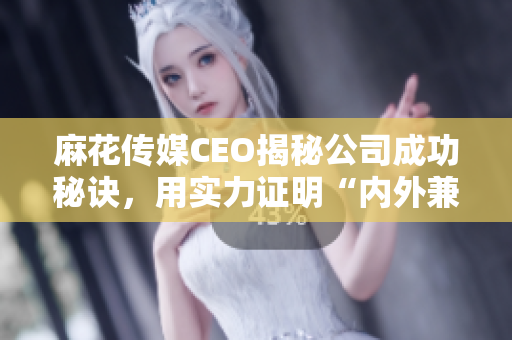 麻花传媒CEO揭秘公司成功秘诀，用实力证明“内外兼修”的重要性