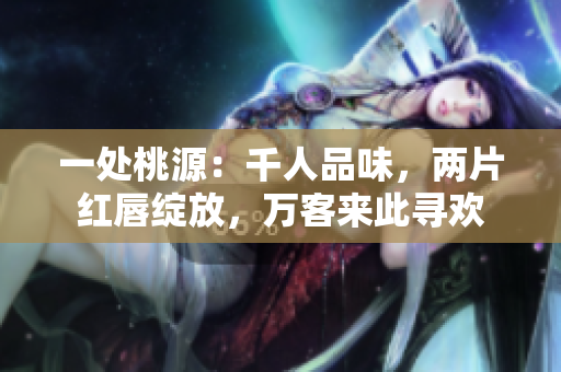 一处桃源：千人品味，两片红唇绽放，万客来此寻欢