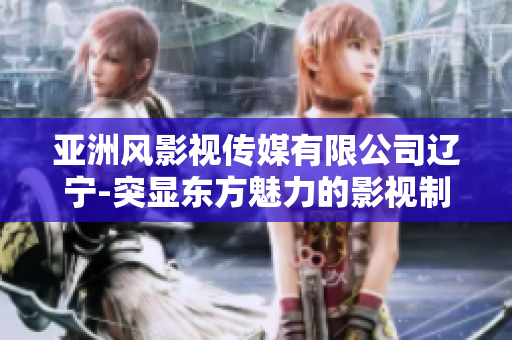 亚洲风影视传媒有限公司辽宁-突显东方魅力的影视制作公司