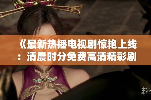 《最新热播电视剧惊艳上线：清晨时分免费高清精彩剧集！》