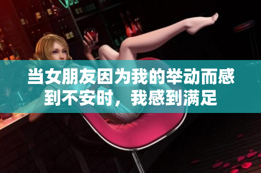 当女朋友因为我的举动而感到不安时，我感到满足