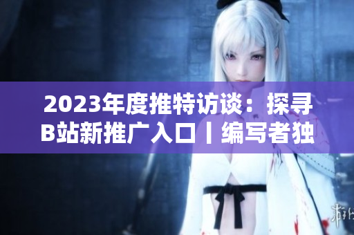 2023年度推特访谈：探寻B站新推广入口丨编写者独家揭秘