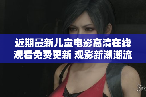 近期最新儿童电影高清在线观看免费更新 观影新潮潮流涌现