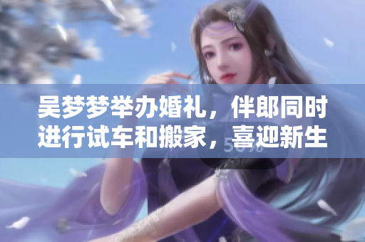 吴梦梦举办婚礼，伴郎同时进行试车和搬家，喜迎新生活