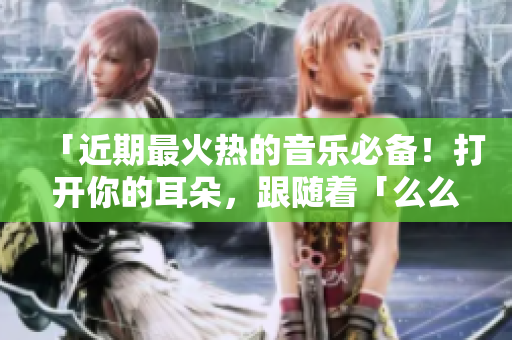 「近期最火热的音乐必备！打开你的耳朵，跟随着「么么么么么么么」的节奏一起舞动吧！」