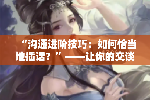 “沟通进阶技巧：如何恰当地插话？”——让你的交谈更生动活泼，正常交际毫无障碍
