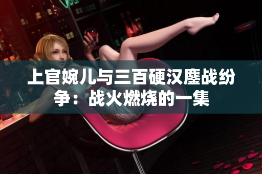 上官婉儿与三百硬汉鏖战纷争：战火燃烧的一集