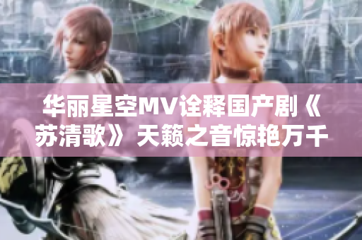 华丽星空MV诠释国产剧《苏清歌》 天籁之音惊艳万千观众