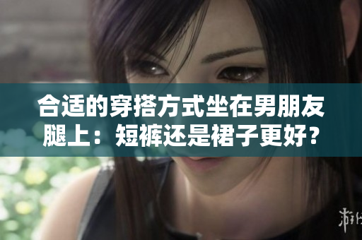 合适的穿搭方式坐在男朋友腿上：短裤还是裙子更好？