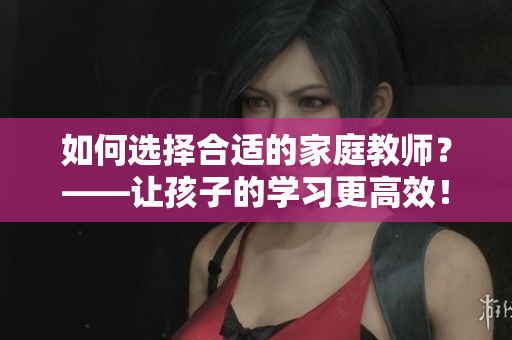 如何选择合适的家庭教师？——让孩子的学习更高效！