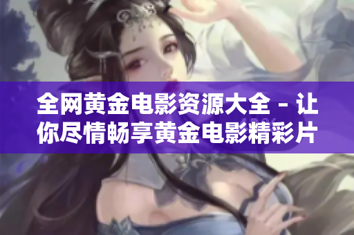 全网黄金电影资源大全 – 让你尽情畅享黄金电影精彩片段！