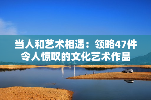 当人和艺术相遇：领略47件令人惊叹的文化艺术作品