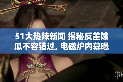 51大热辣新闻 揭秘反差婊瓜不容错过, 电磁炉内幕曝光