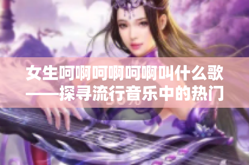 女生呵啊呵啊呵啊叫什么歌——探寻流行音乐中的热门女声曲目