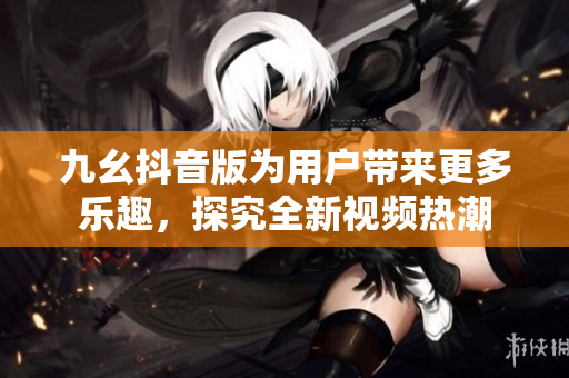 九幺抖音版为用户带来更多乐趣，探究全新视频热潮