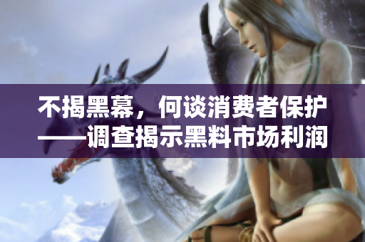 不揭黑幕，何谈消费者保护——调查揭示黑料市场利润链