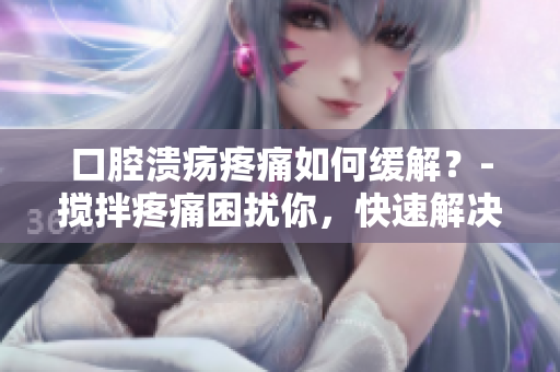 口腔溃疡疼痛如何缓解？-搅拌疼痛困扰你，快速解决口腔溃疡问题