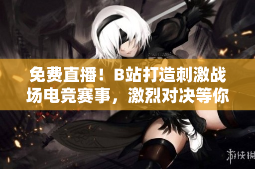 免费直播！B站打造刺激战场电竞赛事，激烈对决等你来看！