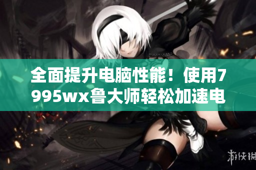 全面提升电脑性能！使用7995wx鲁大师轻松加速电脑
