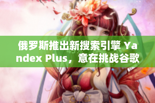 俄罗斯推出新搜索引擎 Yandex Plus，意在挑战谷歌垄断