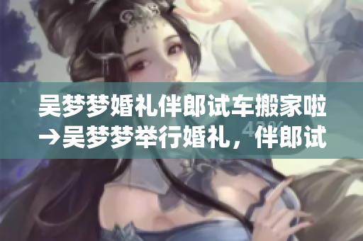 吴梦梦婚礼伴郎试车搬家啦→吴梦梦举行婚礼，伴郎试车搬家忙碌忙(1)