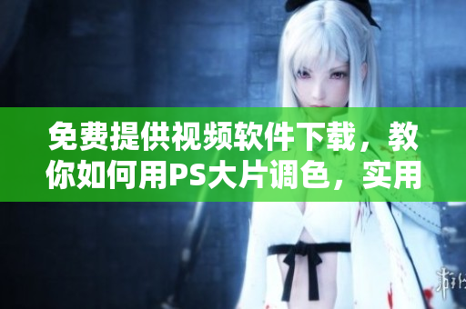 免费提供视频软件下载，教你如何用PS大片调色，实用且简易操作