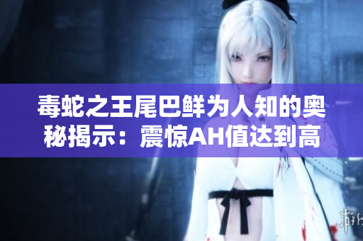 毒蛇之王尾巴鲜为人知的奥秘揭示：震惊AH值达到高峰