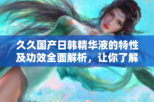久久国产日韩精华液的特性及功效全面解析，让你了解更多！