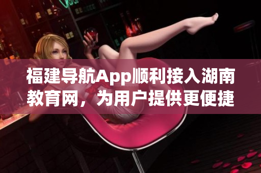 福建导航App顺利接入湖南教育网，为用户提供更便捷的教育信息服务(1)