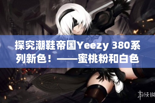 探究潮鞋帝国Yeezy 380系列新色！——蜜桃粉和白色