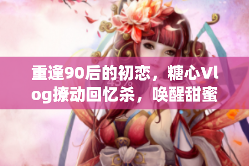重逢90后的初恋，糖心Vlog撩动回忆杀，唤醒甜蜜童年阴影