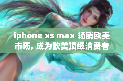 iphone xs max 畅销欧美市场, 成为欧美顶级消费者们钟爱的高端手机