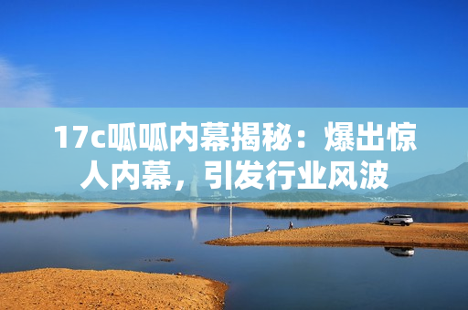 17c呱呱内幕揭秘：爆出惊人内幕，引发行业风波