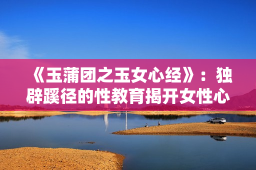 《玉蒲团之玉女心经》：独辟蹊径的性教育揭开女性心灵之谜