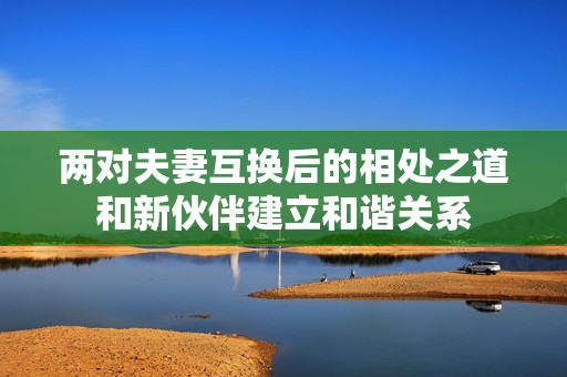 两对夫妻互换后的相处之道和新伙伴建立和谐关系