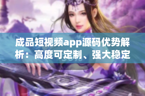 成品短视频app源码优势解析：高度可定制、强大稳定、多样化功能全覆盖