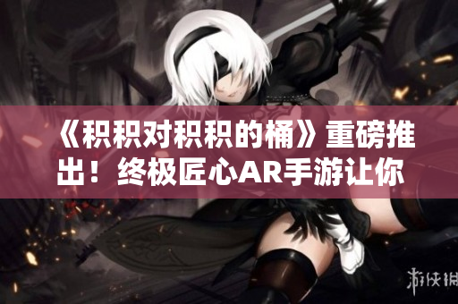 《积积对积积的桶》重磅推出！终极匠心AR手游让你爱不释手！