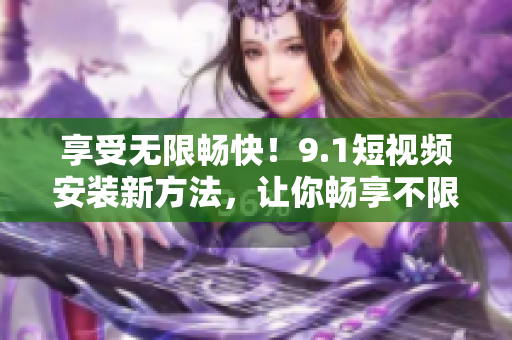 享受无限畅快！9.1短视频安装新方法，让你畅享不限速