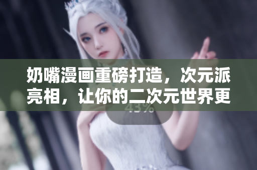 奶嘴漫画重磅打造，次元派亮相，让你的二次元世界更生动！