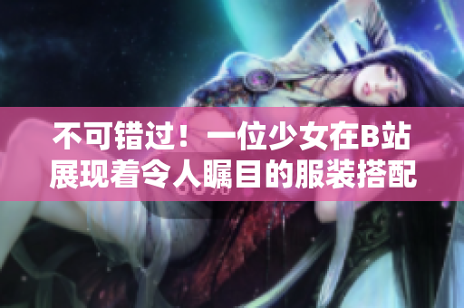 不可错过！一位少女在B站展现着令人瞩目的服装搭配技巧