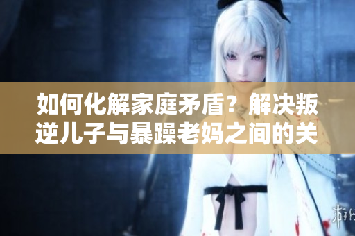 如何化解家庭矛盾？解决叛逆儿子与暴躁老妈之间的关系紧张问题