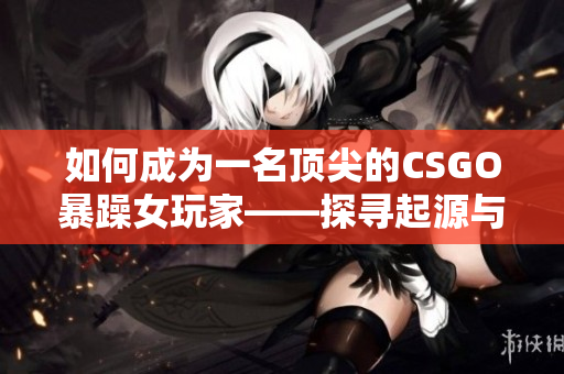 如何成为一名顶尖的CSGO暴躁女玩家——探寻起源与技巧
